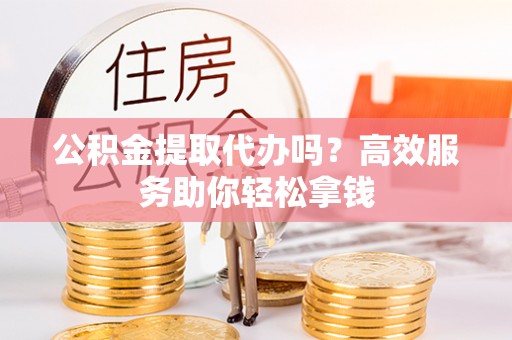 余姚公积金提取代办吗？高效服务助你轻松拿钱