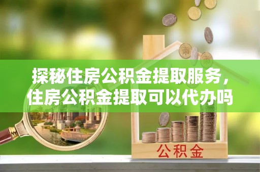 余姚探秘住房公积金提取服务，住房公积金提取可以代办吗的全方位解析