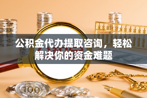 余姚公积金代办提取咨询，轻松解决你的资金难题
