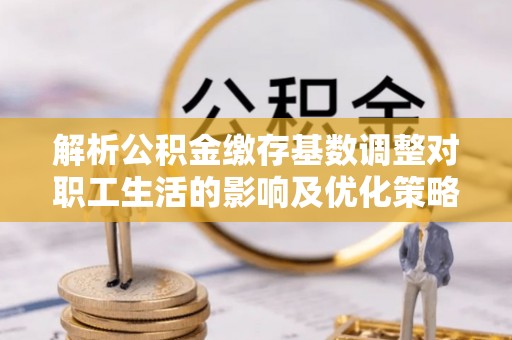 余姚解析公积金缴存基数调整对职工生活的影响及优化策略