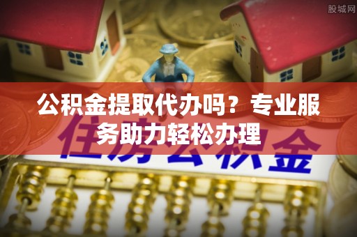余姚公积金提取代办吗？专业服务助力轻松办理