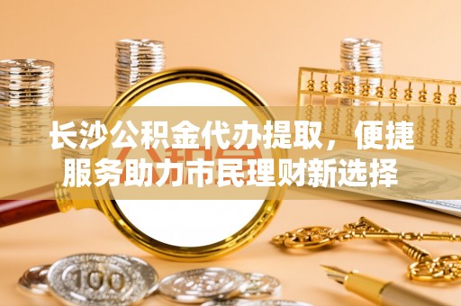 余姚长沙公积金代办提取，便捷服务助力市民理财新选择
