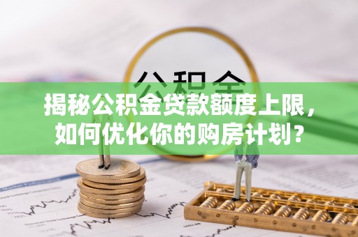 余姚揭秘公积金贷款额度上限，如何优化你的购房计划？