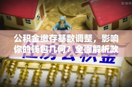 余姚公积金缴存基数调整，影响你的钱包几何？全面解析政策与实际收益