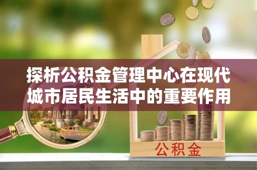余姚探析公积金管理中心在现代城市居民生活中的重要作用