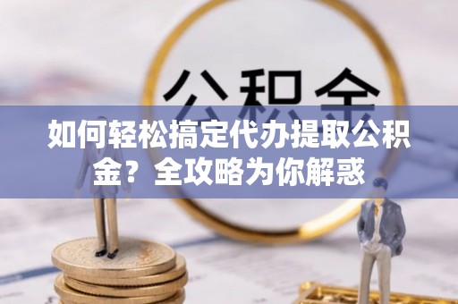 余姚如何轻松搞定代办提取公积金？全攻略为你解惑