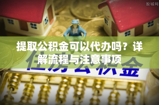 余姚提取公积金可以代办吗？详解流程与注意事项