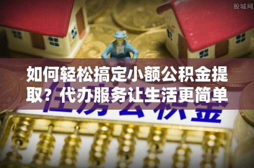 余姚如何轻松搞定小额公积金提取？代办服务让生活更简单