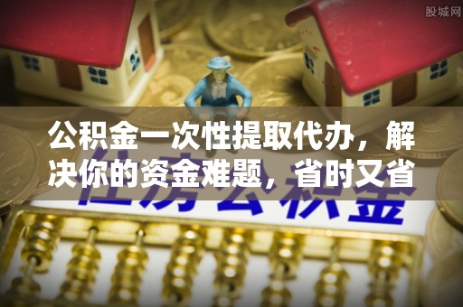 余姚公积金一次性提取代办，解决你的资金难题，省时又省心