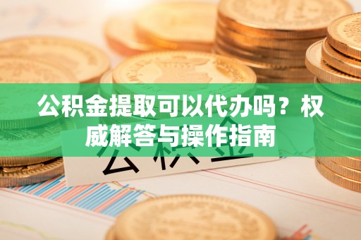 余姚公积金提取可以代办吗？权威解答与操作指南