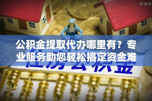 余姚公积金提取代办哪里有？专业服务助您轻松搞定资金难题
