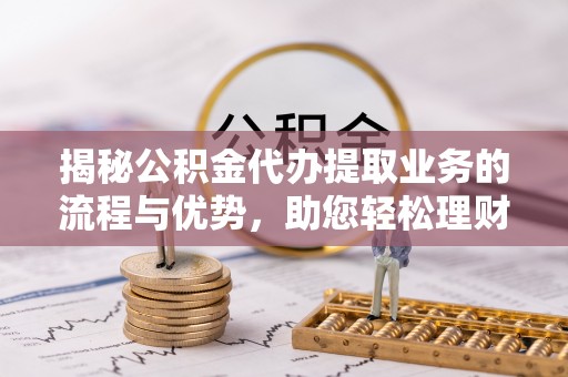余姚揭秘公积金代办提取业务的流程与优势，助您轻松理财