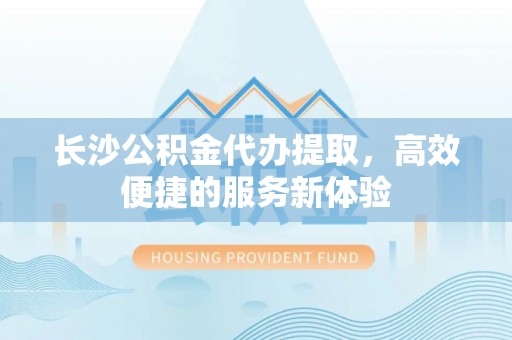 余姚长沙公积金代办提取，高效便捷的服务新体验