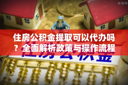 余姚住房公积金提取可以代办吗？全面解析政策与操作流程