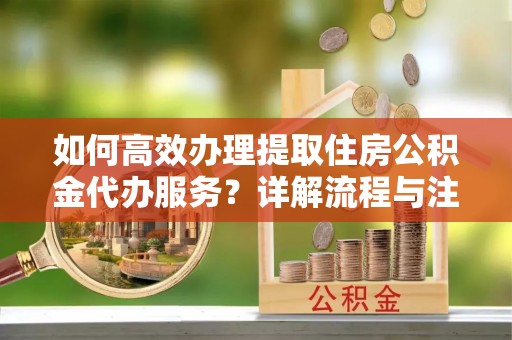 余姚如何高效办理提取住房公积金代办服务？详解流程与注意事项