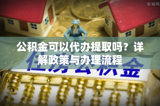 余姚公积金可以代办提取吗？详解政策与办理流程