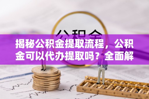 余姚揭秘公积金提取流程，公积金可以代办提取吗？全面解析与操作指南