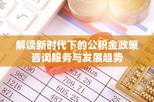 余姚解读新时代下的公积金政策咨询服务与发展趋势