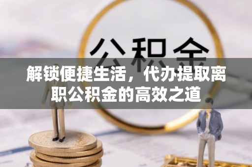 余姚解锁便捷生活，代办提取离职公积金的高效之道