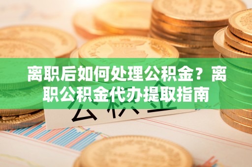 余姚离职后如何处理公积金？离职公积金代办提取指南
