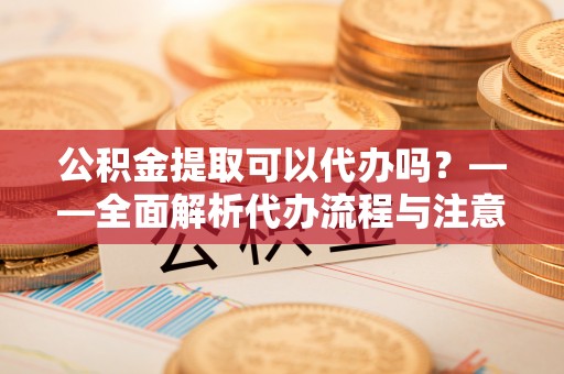 余姚公积金提取可以代办吗？——全面解析代办流程与注意事项